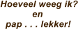 Hoeveel weeg ik?             en   pap . . . lekker!