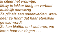 Ik citeer het vrouwtje: Molly is lekker tierig en verbaal  duidelijk aanwezig. Ze gilt als een speenvarken, wan- neer ze hoort dat haar etensbak gevuld wordt. Ze kan blaffen en kwetteren, we  leren haar nu zingen . . .